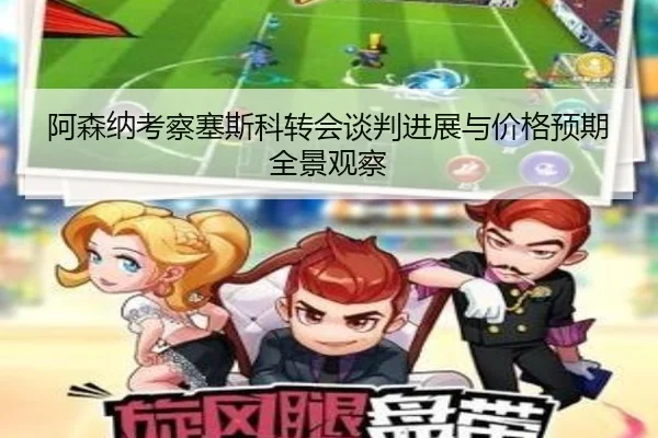 阿森纳考察塞斯科转会谈判进展与价格预期全景观察