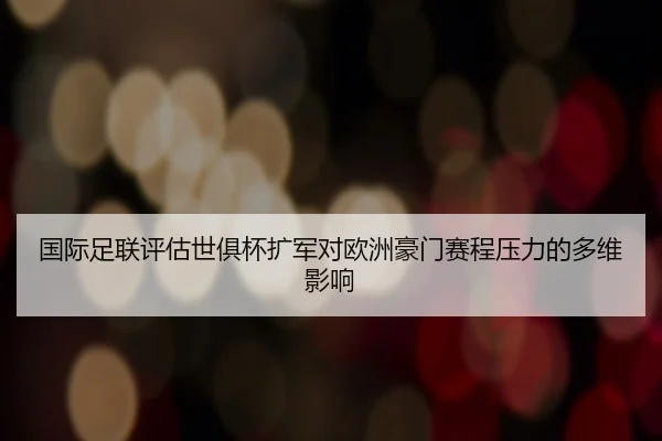 国际足联评估世俱杯扩军对欧洲豪门赛程压力的多维影响