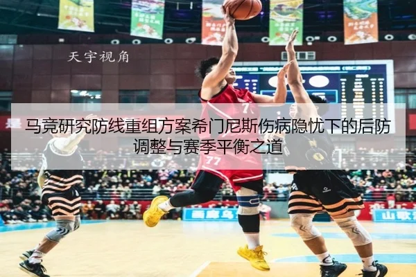 马竞研究防线重组方案希门尼斯伤病隐忧下的后防调整与赛季平衡之道