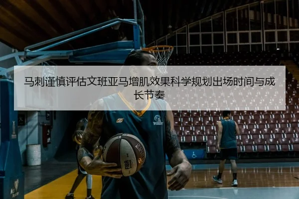 马刺谨慎评估文班亚马增肌效果科学规划出场时间与成长节奏